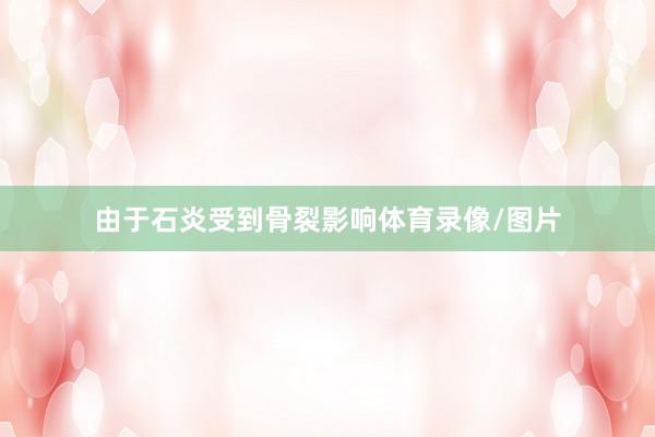 由于石炎受到骨裂影响体育录像/图片