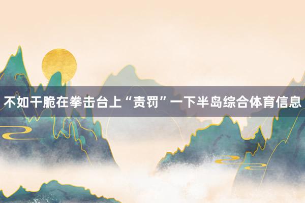 不如干脆在拳击台上“责罚”一下半岛综合体育信息