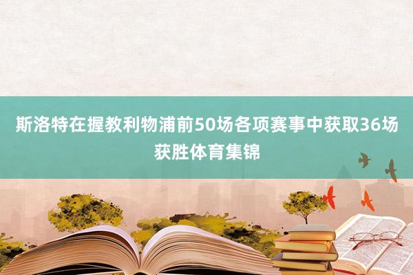斯洛特在握教利物浦前50场各项赛事中获取36场获胜体育集锦