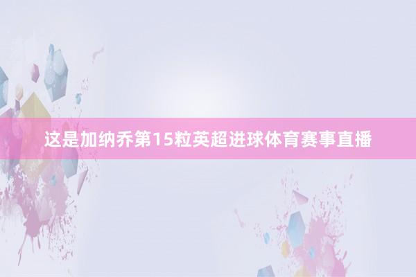 这是加纳乔第15粒英超进球体育赛事直播