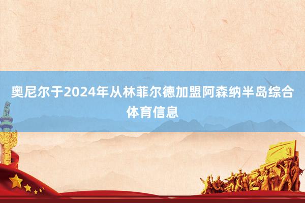 奥尼尔于2024年从林菲尔德加盟阿森纳半岛综合体育信息