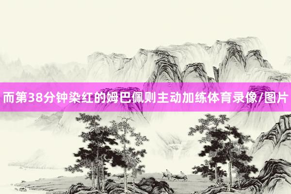 而第38分钟染红的姆巴佩则主动加练体育录像/图片