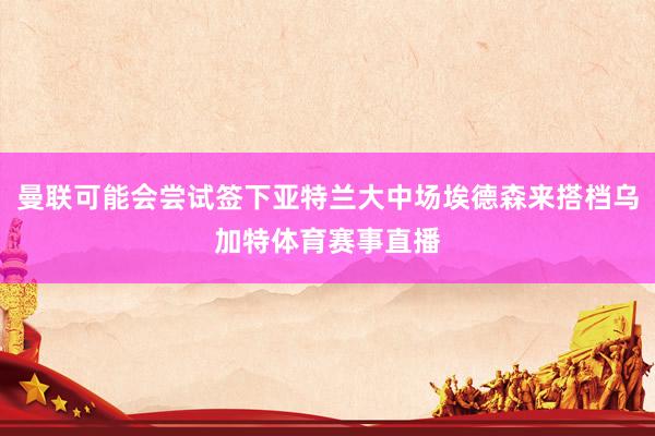 曼联可能会尝试签下亚特兰大中场埃德森来搭档乌加特体育赛事直播