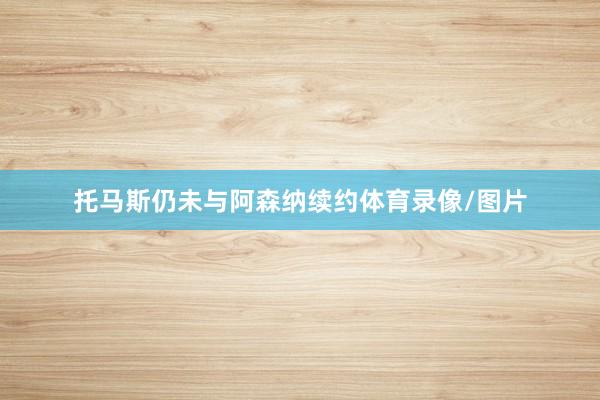 托马斯仍未与阿森纳续约体育录像/图片