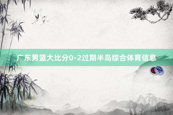 广东男篮大比分0-2过期半岛综合体育信息