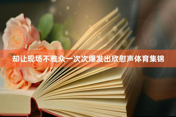 却让现场不雅众一次次爆发出欣慰声体育集锦