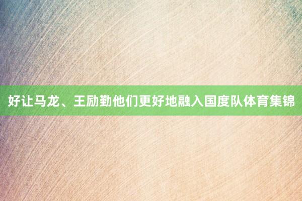 好让马龙、王励勤他们更好地融入国度队体育集锦