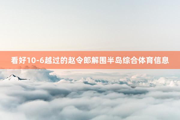 看好10-6越过的赵令郎解围半岛综合体育信息