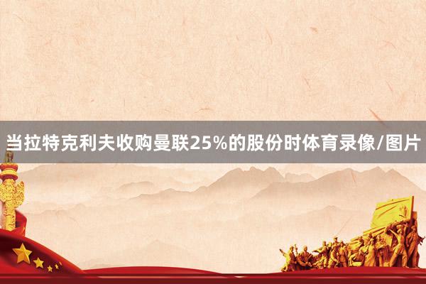 当拉特克利夫收购曼联25%的股份时体育录像/图片