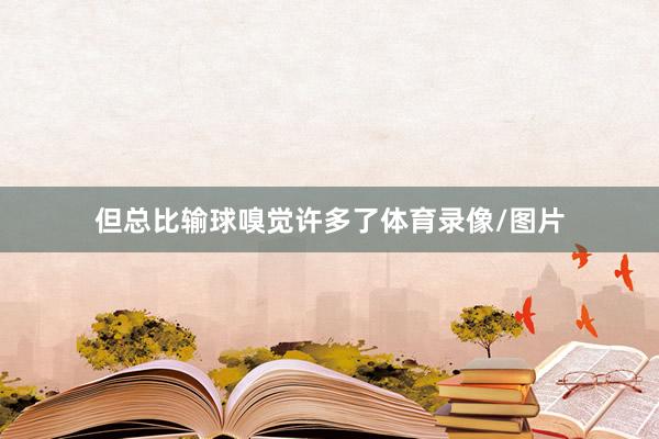 但总比输球嗅觉许多了体育录像/图片