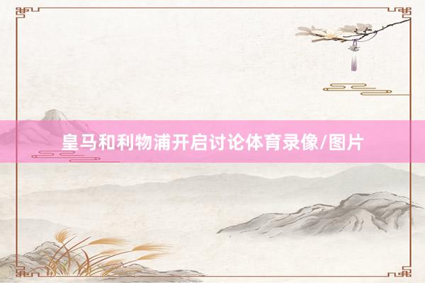皇马和利物浦开启讨论体育录像/图片