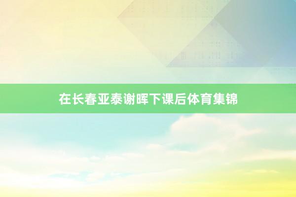 在长春亚泰谢晖下课后体育集锦