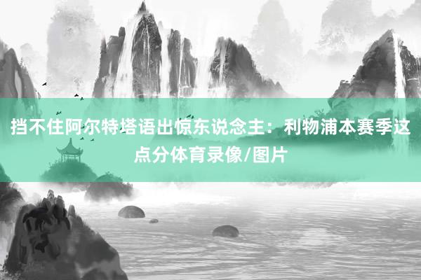 挡不住阿尔特塔语出惊东说念主：利物浦本赛季这点分体育录像/图片