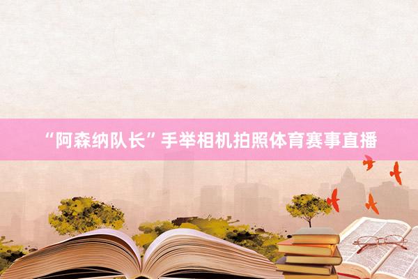 “阿森纳队长”手举相机拍照体育赛事直播