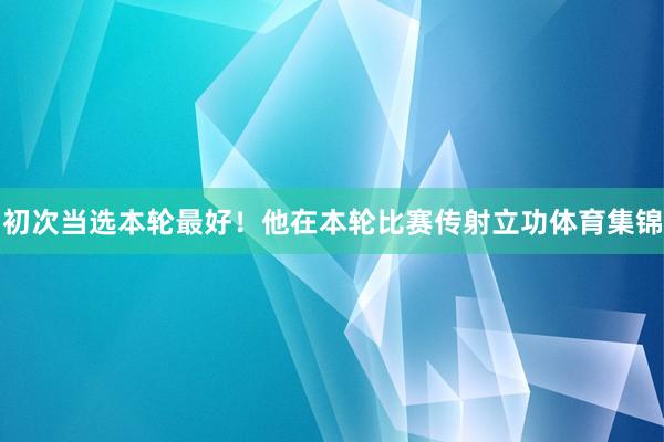 初次当选本轮最好！他在本轮比赛传射立功体育集锦