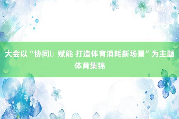 大会以“协同・赋能 打造体育消耗新场景”为主题体育集锦