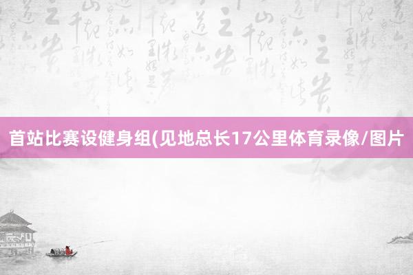 首站比赛设健身组(见地总长17公里体育录像/图片