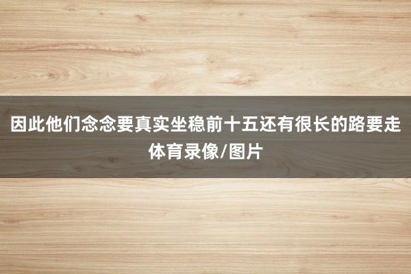 因此他们念念要真实坐稳前十五还有很长的路要走体育录像/图片