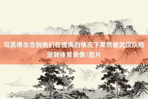 可莫得念念到他们在提高的情况下果然被武汉队给逆转体育录像/图片