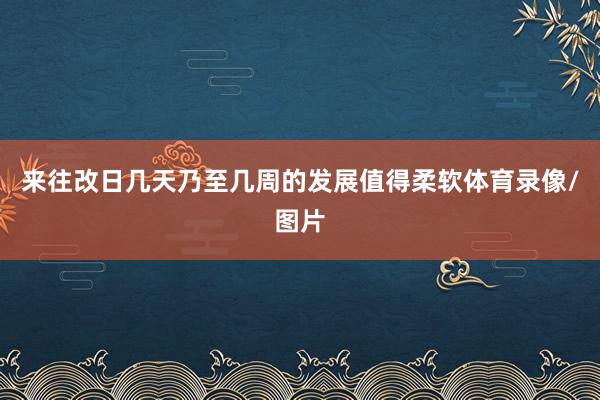 来往改日几天乃至几周的发展值得柔软体育录像/图片