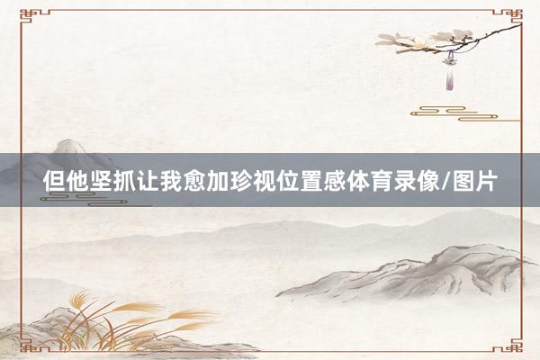 但他坚抓让我愈加珍视位置感体育录像/图片