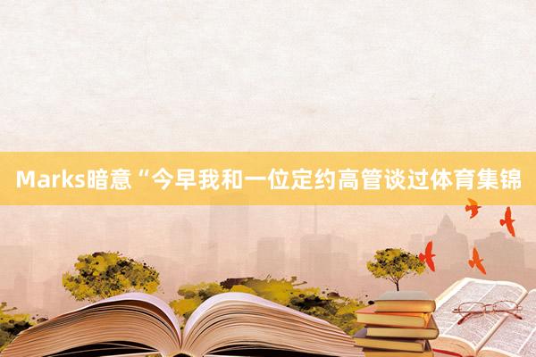 Marks暗意“今早我和一位定约高管谈过体育集锦