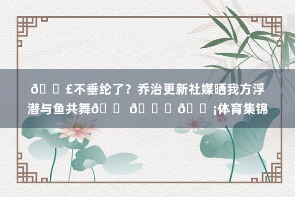 🎣不垂纶了？乔治更新社媒晒我方浮潜与鱼共舞🐠🐟🐡体育集锦