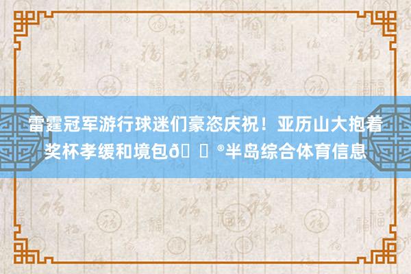 雷霆冠军游行球迷们豪恣庆祝！亚历山大抱着奖杯孝缓和境包😮半岛综合体育信息