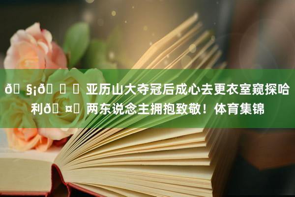 🧡💙亚历山大夺冠后成心去更衣室窥探哈利🤝两东说念主拥抱致敬！体育集锦