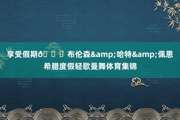 享受假期😎布伦森&哈特&佩恩希腊度假轻歌曼舞体育集锦