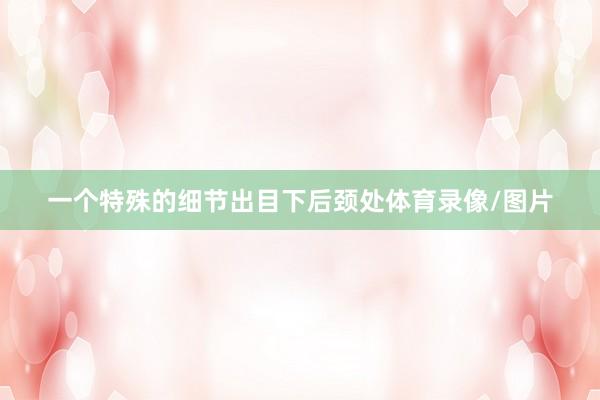 一个特殊的细节出目下后颈处体育录像/图片