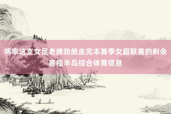 将率这支女足老牌劲旅走完本赛季女超联赛的剩余赛程半岛综合体育信息