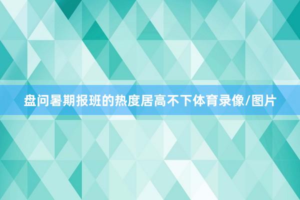 盘问暑期报班的热度居高不下体育录像/图片