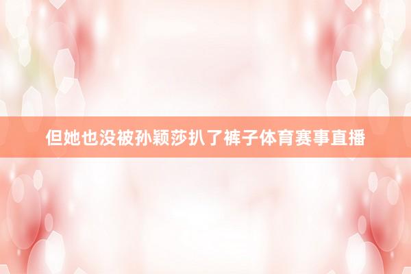 但她也没被孙颖莎扒了裤子体育赛事直播