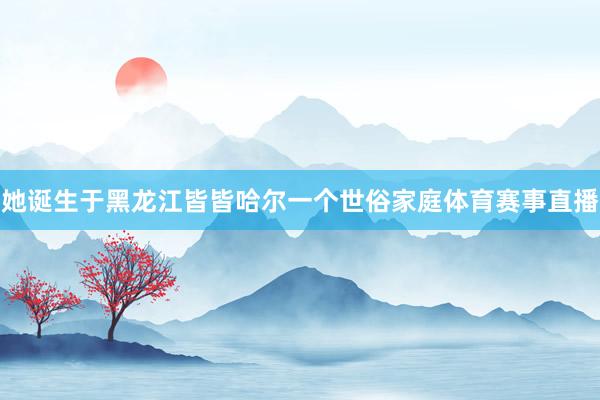 她诞生于黑龙江皆皆哈尔一个世俗家庭体育赛事直播