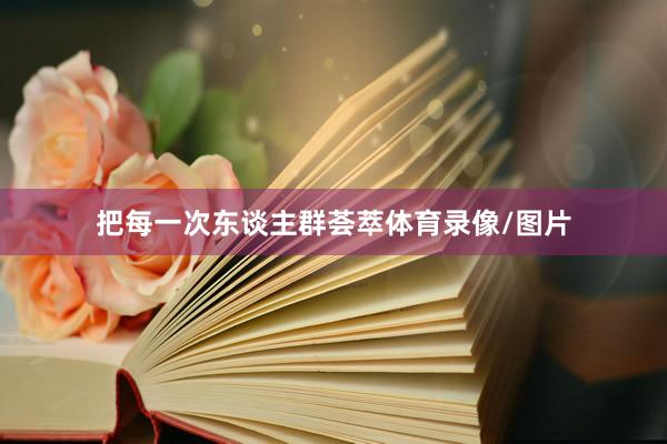 把每一次东谈主群荟萃体育录像/图片