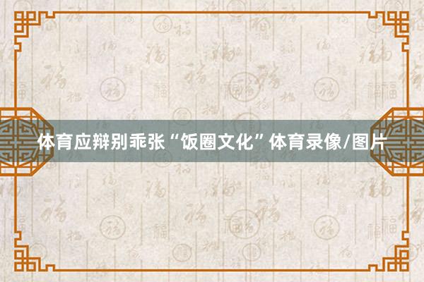 体育应辩别乖张“饭圈文化”体育录像/图片