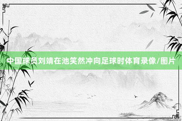 中国球员刘靖在池笑然冲向足球时体育录像/图片