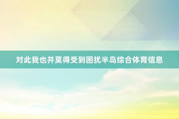 对此我也并莫得受到困扰半岛综合体育信息