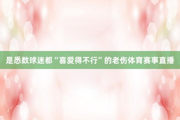 是悉数球迷都“喜爱得不行”的老伤体育赛事直播