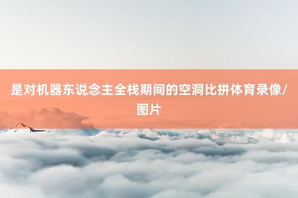 是对机器东说念主全栈期间的空洞比拼体育录像/图片