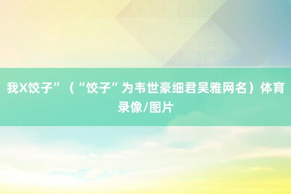 我X饺子”（“饺子”为韦世豪细君吴雅网名）体育录像/图片