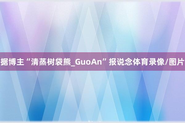 据博主“清蒸树袋熊_GuoAn”报说念体育录像/图片