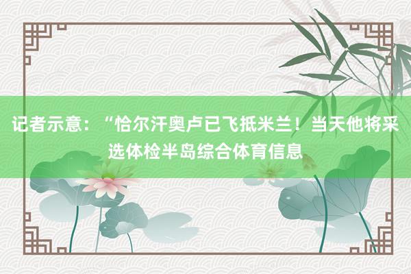 记者示意：“恰尔汗奥卢已飞抵米兰！当天他将采选体检半岛综合体育信息