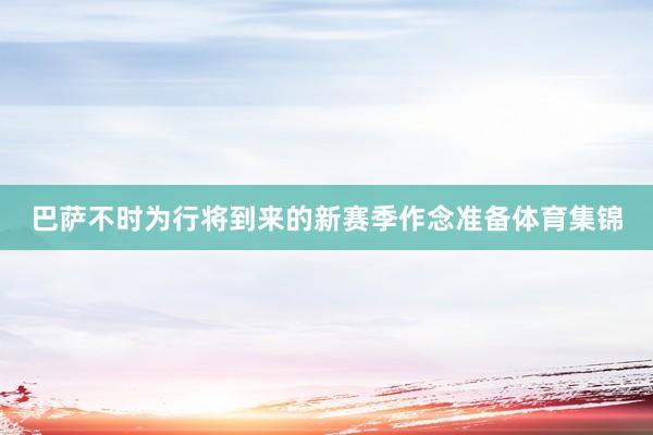 巴萨不时为行将到来的新赛季作念准备体育集锦