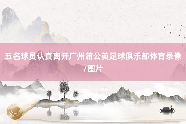 五名球员认真离开广州蒲公英足球俱乐部体育录像/图片