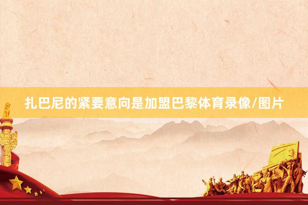 扎巴尼的紧要意向是加盟巴黎体育录像/图片