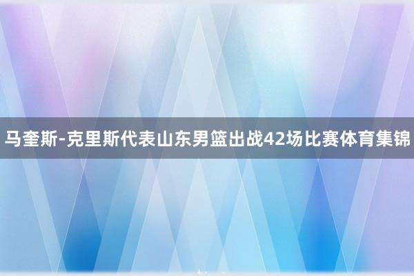 马奎斯-克里斯代表山东男篮出战42场比赛体育集锦