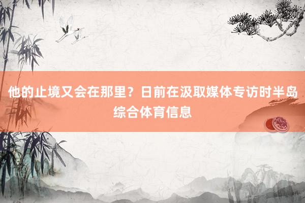 他的止境又会在那里？日前在汲取媒体专访时半岛综合体育信息
