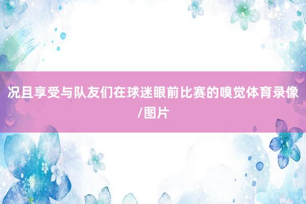 况且享受与队友们在球迷眼前比赛的嗅觉体育录像/图片